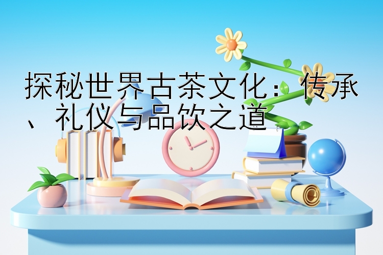 探秘世界古茶文化：传承、礼仪与品饮之道