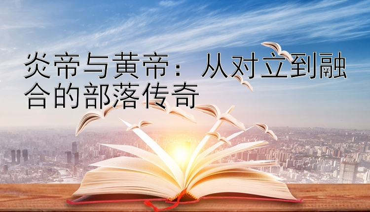 炎帝与黄帝：从对立到融合的部落传奇