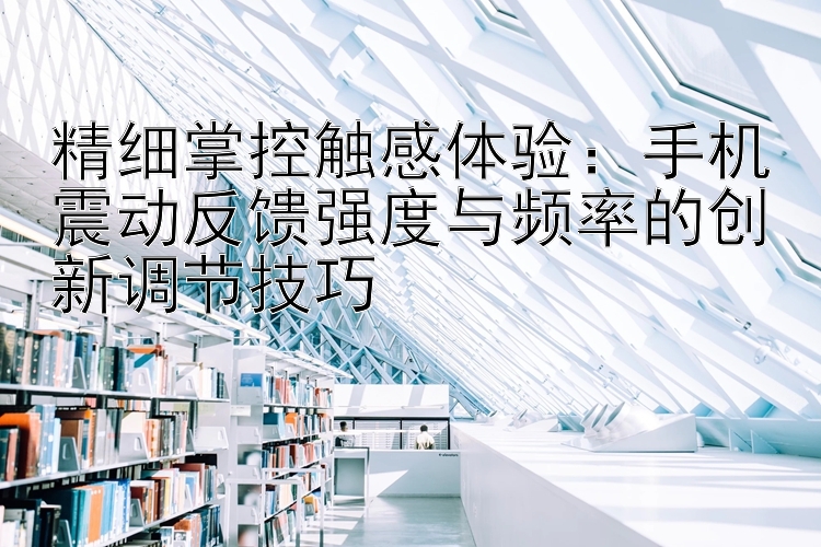 精细掌控触感体验：手机震动反馈强度与频率的创新调节技巧