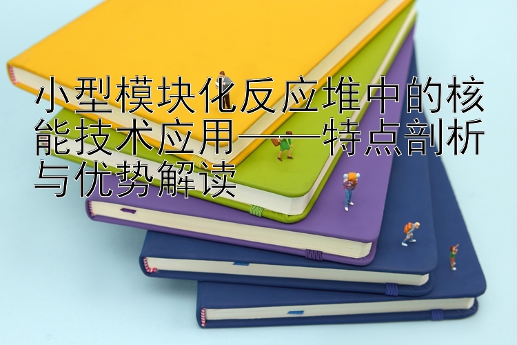 小型模块化反应堆中的核能技术应用——特点剖析与优势解读