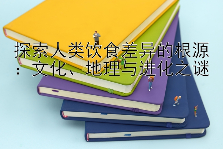 探索人类饮食差异的根源：文化、地理与进化之谜