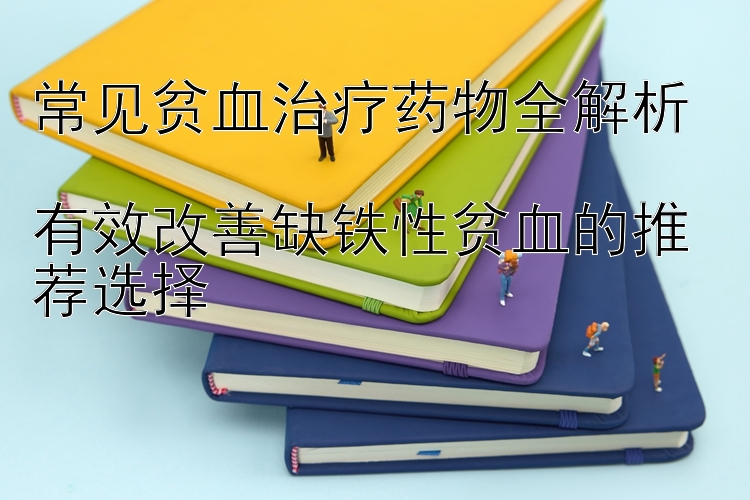 常见贫血治疗药物全解析  
有效改善缺铁性贫血的推荐选择