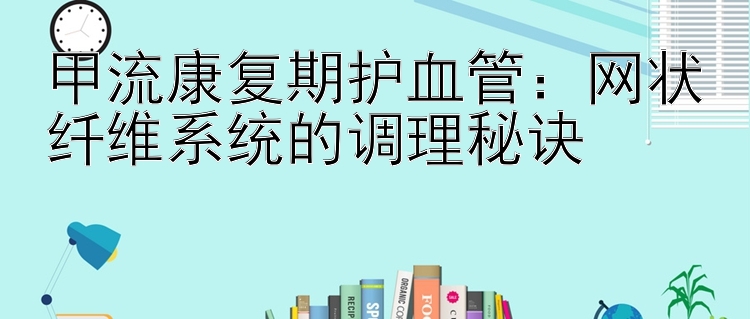 甲流康复期护血管：网状纤维系统的调理秘诀