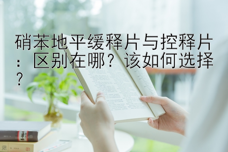 硝苯地平缓释片与控释片：区别在哪？该如何选择？