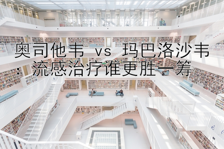 奥司他韦 vs 玛巴洛沙韦：流感治疗谁更胜一筹