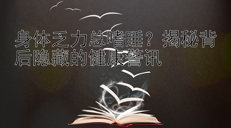 身体乏力总嗜睡？揭秘背后隐藏的健康警讯