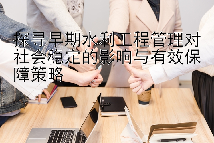 探寻早期水利工程管理对社会稳定的影响与有效保障策略