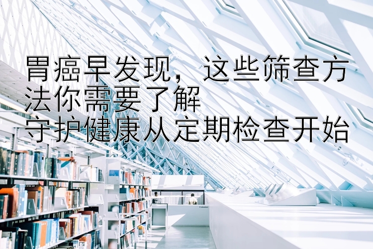 胃癌早发现，这些筛查方法你需要了解  
守护健康从定期检查开始