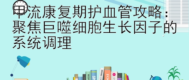 甲流康复期护血管攻略：聚焦巨噬细胞生长因子的系统调理