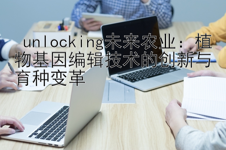  unlocking未来农业：植物基因编辑技术的创新与育种变革