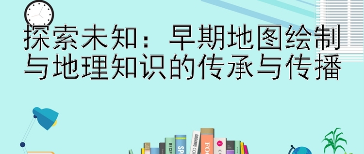 探索未知：早期地图绘制与地理知识的传承与传播