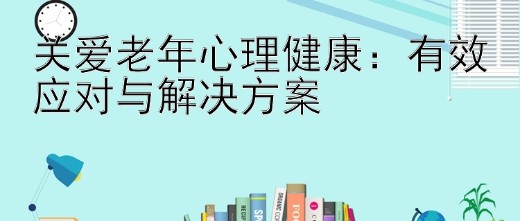 关爱老年心理健康：有效应对与解决方案