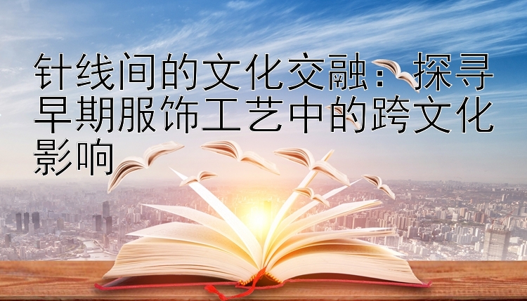 针线间的文化交融：探寻早期服饰工艺中的跨文化影响