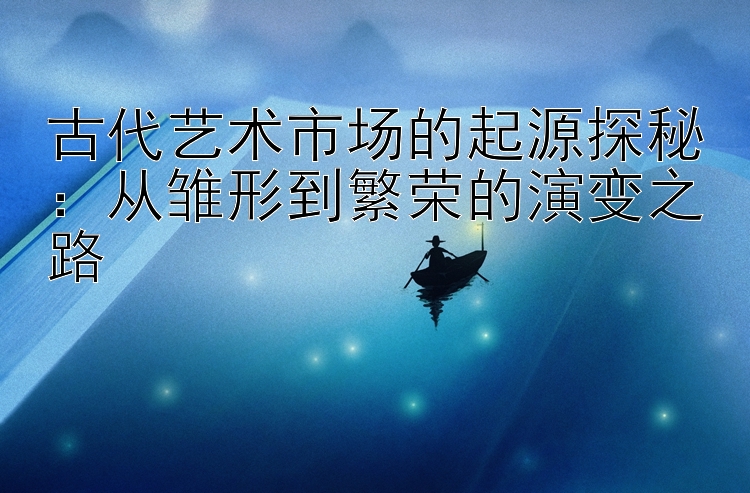 古代艺术市场的起源探秘：从雏形到繁荣的演变之路