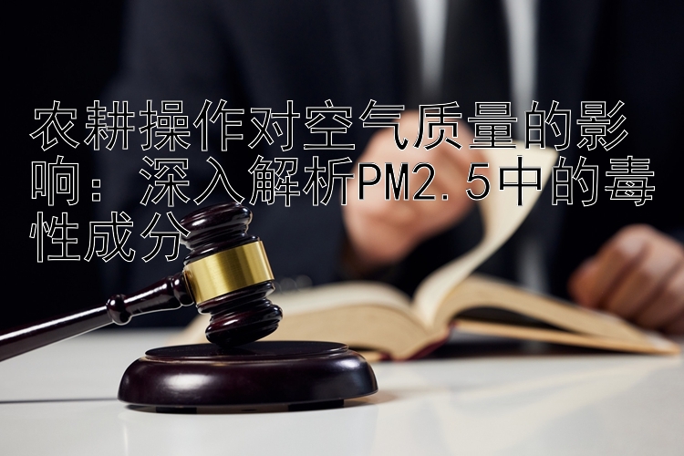 农耕操作对空气质量的影响：深入解析PM2.5中的毒性成分