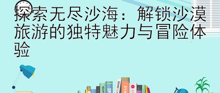 探索无尽沙海：解锁沙漠旅游的独特魅力与冒险体验