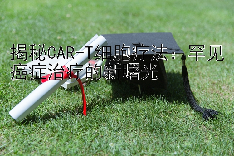 揭秘CAR-T细胞疗法：罕见癌症治疗的新曙光