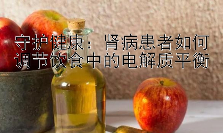 守护健康：肾病患者如何调节饮食中的电解质平衡