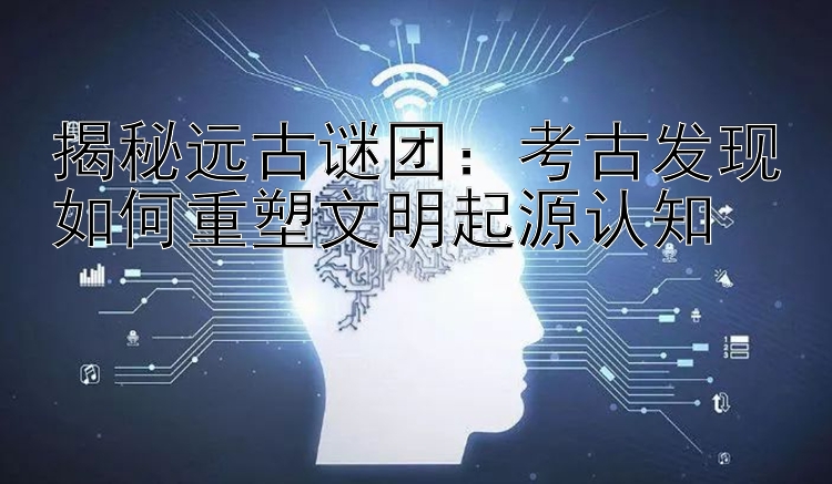 揭秘远古谜团：考古发现如何重塑文明起源认知