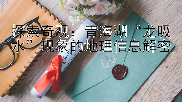 探索奇观：青海湖“龙吸水”现象的地理信息解密