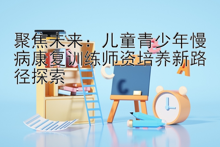 聚焦未来：儿童青少年慢病康复训练师资培养新路径探索