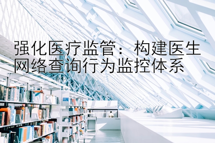 强化医疗监管：构建医生网络查询行为监控体系