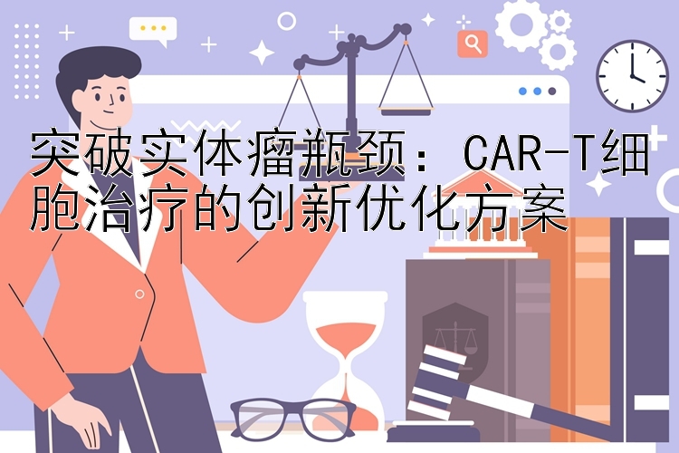 突破实体瘤瓶颈：CAR-T细胞治疗的创新优化方案