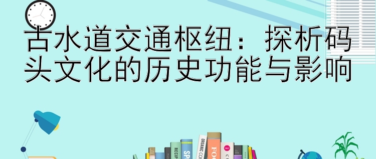 古水道交通枢纽：探析码头文化的历史功能与影响