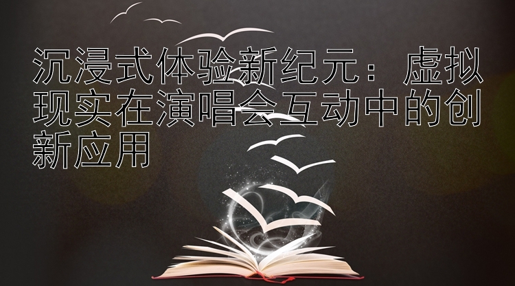 沉浸式体验新纪元：虚拟现实在演唱会互动中的创新应用