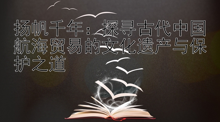 扬帆千年：探寻古代中国航海贸易的文化遗产与保护之道