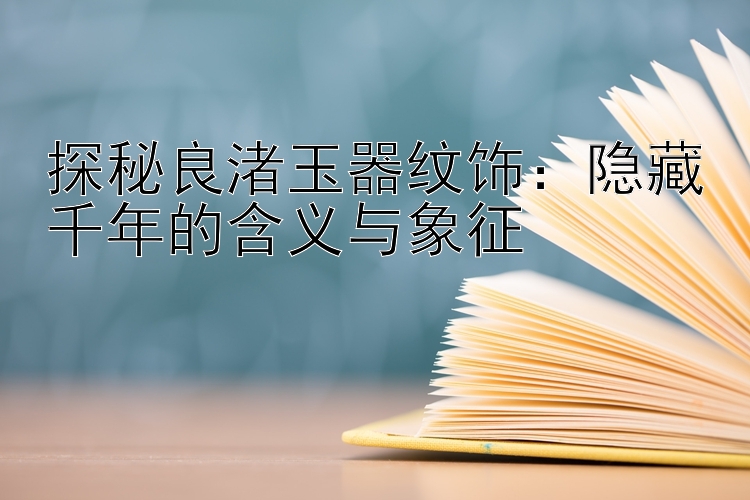 探秘良渚玉器纹饰：隐藏千年的含义与象征