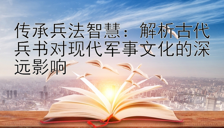 传承兵法智慧：解析古代兵书对现代军事文化的深远影响