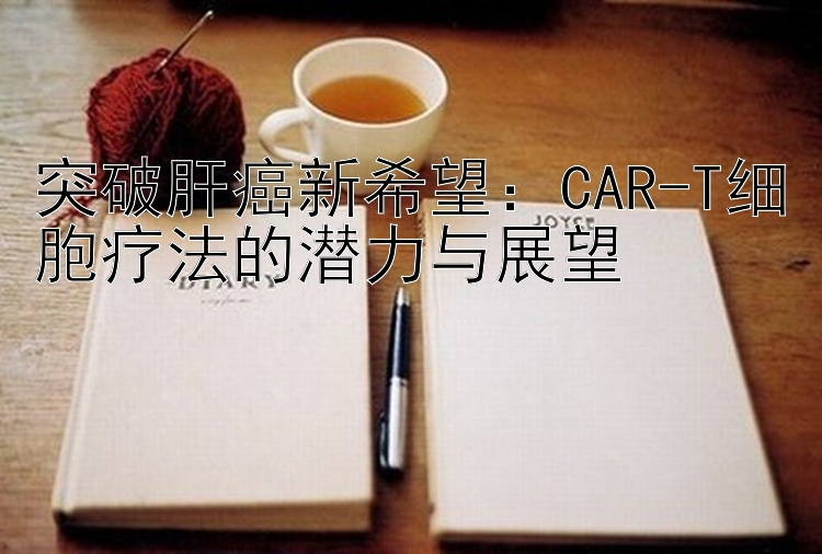 突破肝癌新希望：CAR-T细胞疗法的潜力与展望