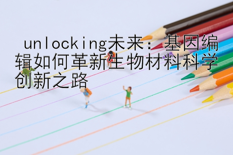  unlocking未来：基因编辑如何革新生物材料科学创新之路