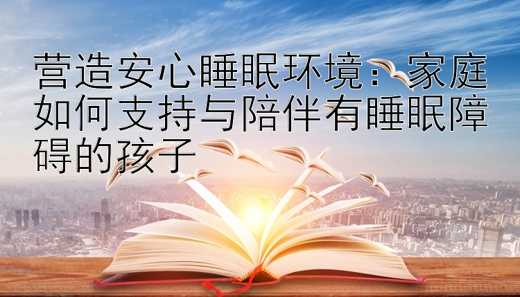 营造安心睡眠环境：家庭如何支持与陪伴有睡眠障碍的孩子