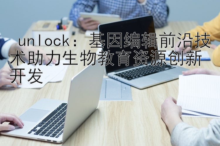  unlock：基因编辑前沿技术助力生物教育资源创新开发